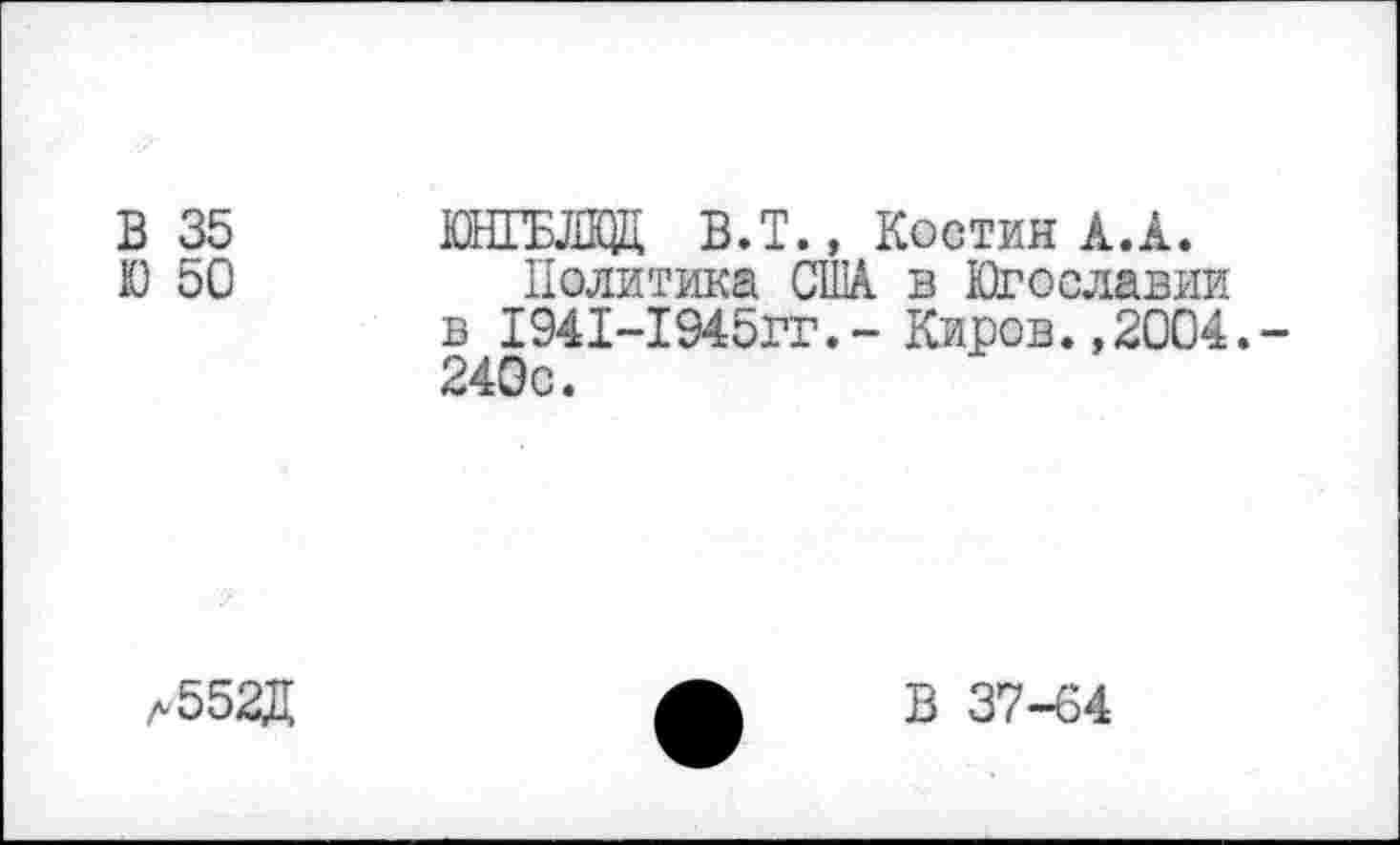 ﻿В 35
Ю 50
ЮНГБЛКЖ В.Т., Костин А.А.
Политика США в Югославии в 1941-1945ГГ.- Киров.,2004. 240с.
Л552Д
В 37-64